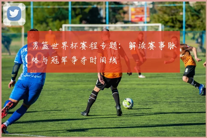 男篮世界杯赛程专题：解读赛事脉络与冠军争夺时间线