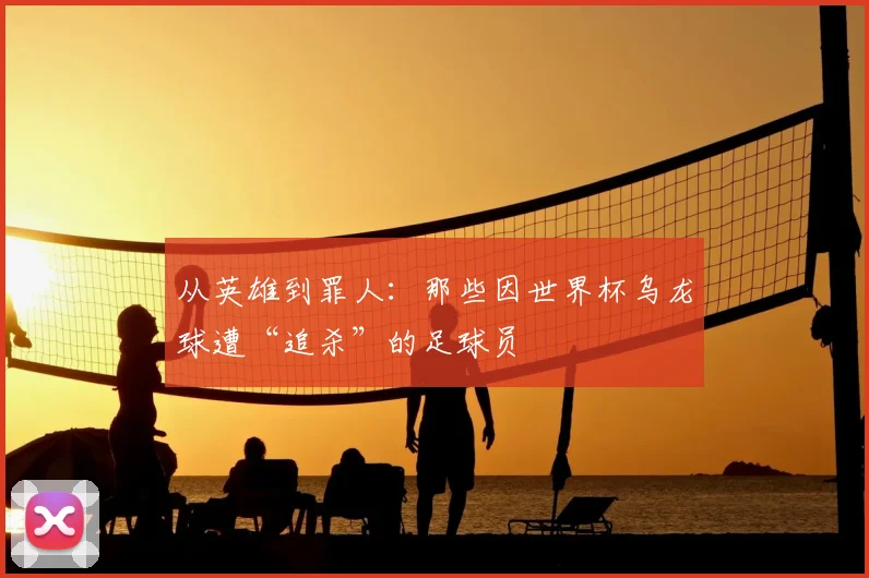从英雄到罪人:那些因世界杯乌龙球遭“追杀”的足球员
