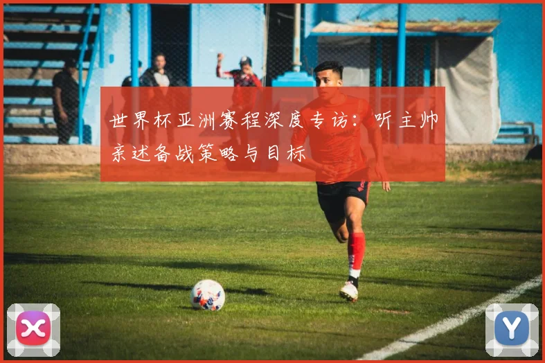 世界杯亚洲赛程深度专访：听主帅亲述备战策略与目标