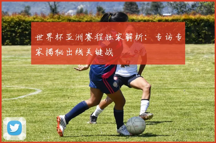 世界杯亚洲赛程独家解析:专访专家揭秘出线关键战