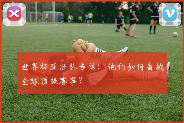 世界杯亚洲队专访:他们如何备战全球顶级赛事?