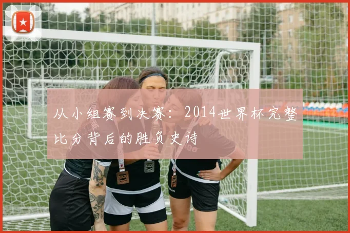 从小组赛到决赛：2014世界杯完整比分背后的胜负史诗