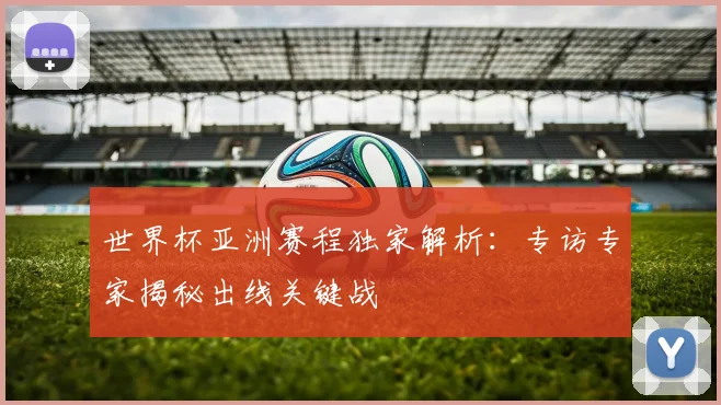 世界杯亚洲赛程独家解析:专访专家揭秘出线关键战