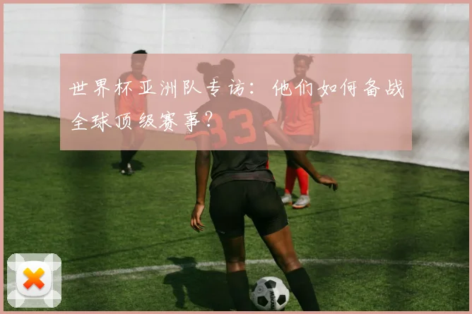 世界杯亚洲队专访:他们如何备战全球顶级赛事?
