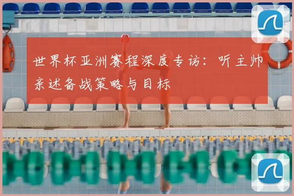 世界杯亚洲赛程深度专访:听主帅亲述备战策略与目标