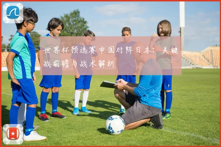 世界杯预选赛中国对阵日本:关键战前瞻与战术解析