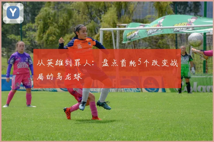 从英雄到罪人:盘点首轮5个改变战局的乌龙球