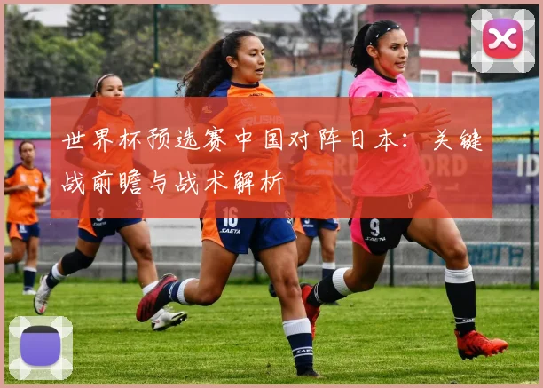 世界杯预选赛中国对阵日本:关键战前瞻与战术解析