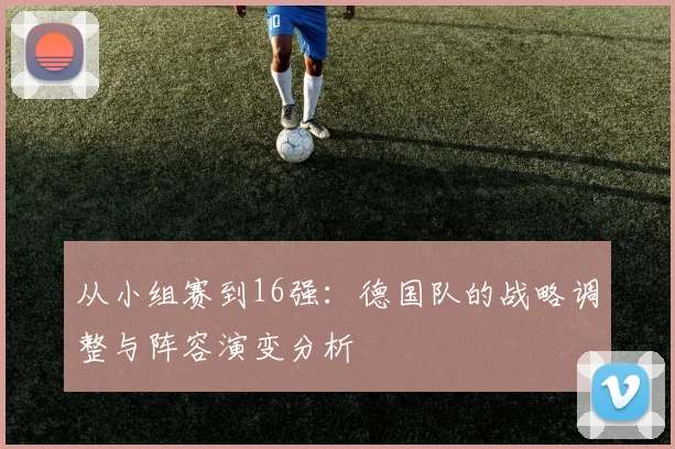 从小组赛到16强:德国队的战略调整与阵容演变分析