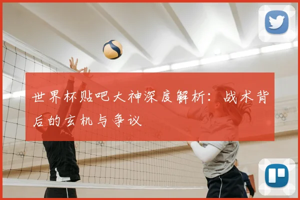世界杯贴吧大神深度解析:战术背后的玄机与争议
